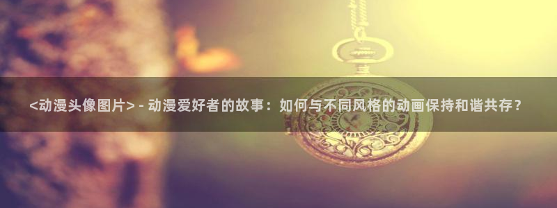 下载动漫天堂：<动漫头像图片> - 动漫爱好者的故事：如何与不同风格的动画保持和谐共存？