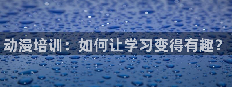 男人动漫天堂在线：动漫培训：如何让学习变得有趣？
