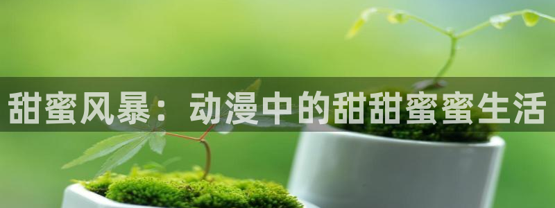 内地动漫天堂：甜蜜风暴：动漫中的甜甜蜜蜜生活